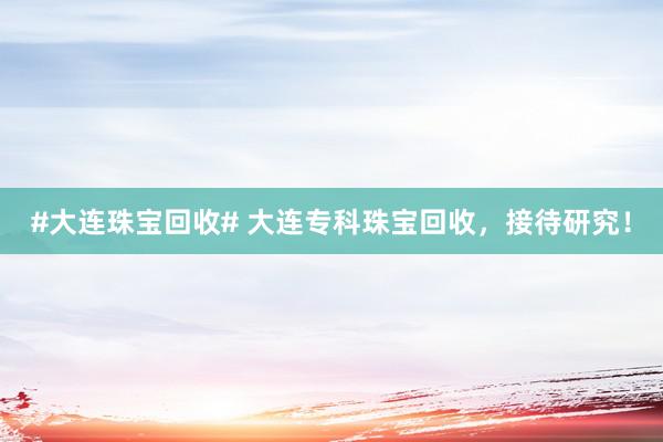 #大连珠宝回收# 大连专科珠宝回收，接待研究！