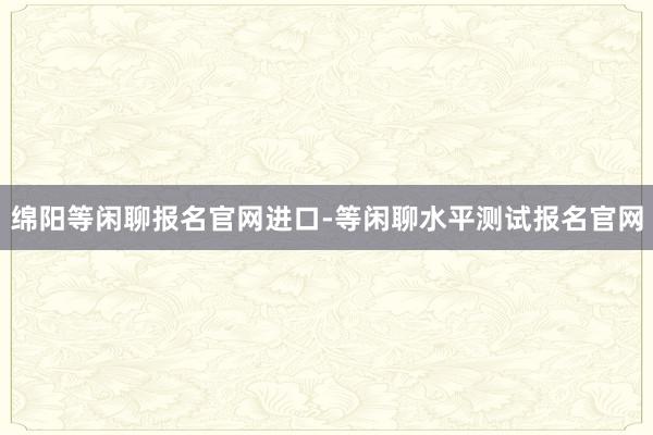 绵阳等闲聊报名官网进口-等闲聊水平测试报名官网