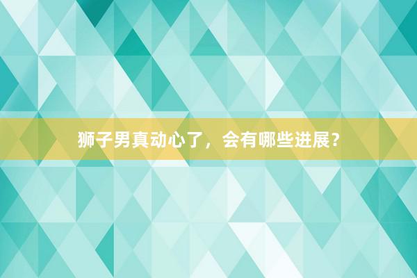 狮子男真动心了，会有哪些进展？