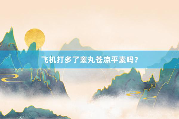 飞机打多了睾丸苍凉平素吗？