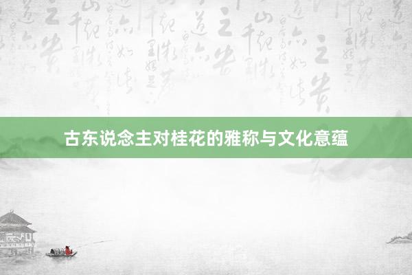 古东说念主对桂花的雅称与文化意蕴
