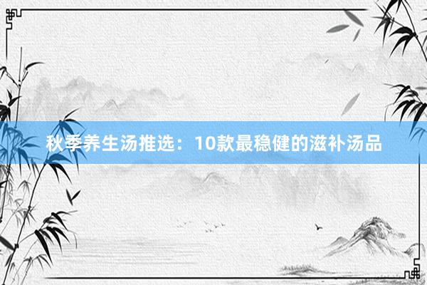 秋季养生汤推选：10款最稳健的滋补汤品