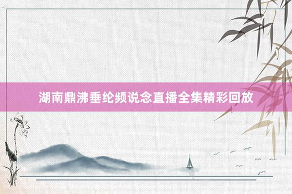 湖南鼎沸垂纶频说念直播全集精彩回放