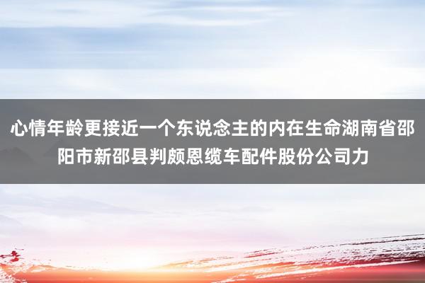 心情年龄更接近一个东说念主的内在生命湖南省邵阳市新邵县判颇恩缆车配件股份公司力