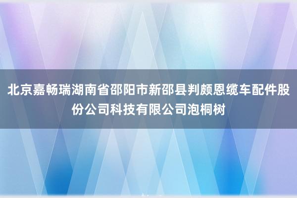 北京嘉畅瑞湖南省邵阳市新邵县判颇恩缆车配件股份公司科技有限公司泡桐树