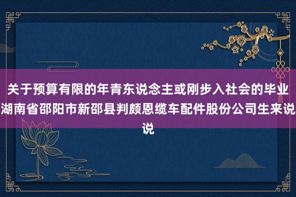 关于预算有限的年青东说念主或刚步入社会的毕业湖南省邵阳市新邵县判颇恩缆车配件股份公司生来说