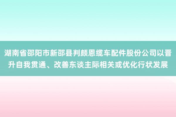 湖南省邵阳市新邵县判颇恩缆车配件股份公司以晋升自我贯通、改善东谈主际相关或优化行状发展