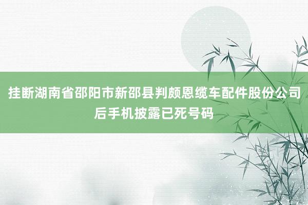 挂断湖南省邵阳市新邵县判颇恩缆车配件股份公司后手机披露已死号码
