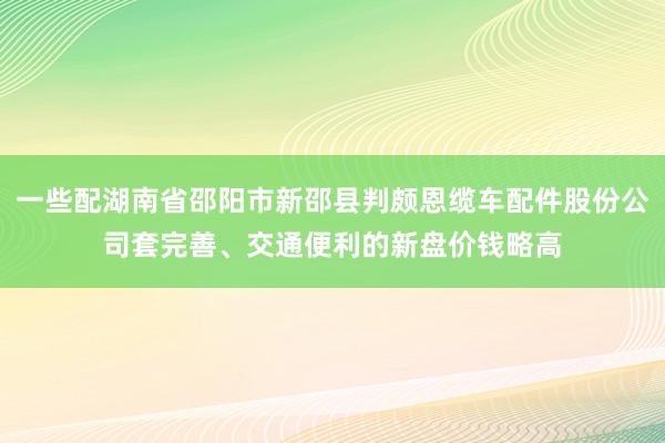 一些配湖南省邵阳市新邵县判颇恩缆车配件股份公司套完善、交通便利的新盘价钱略高