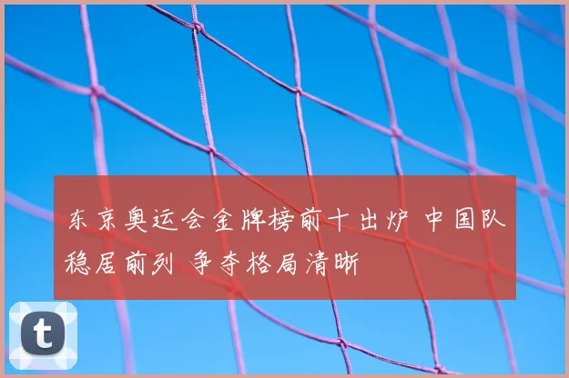 东京奥运会金牌榜前十出炉 中国队稳居前列 争夺格局清晰