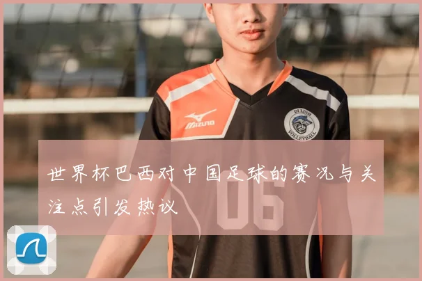世界杯巴西对中国足球的赛况与关注点引发热议