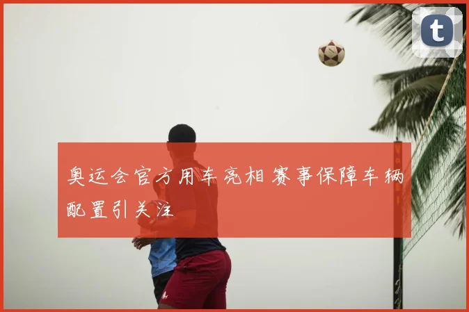 奥运会官方用车亮相 赛事保障车辆配置引关注