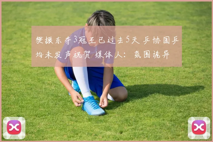 樊振东夺3冠王已过去5天 乒协国乒均未发声祝贺 媒体人:氛围诡异