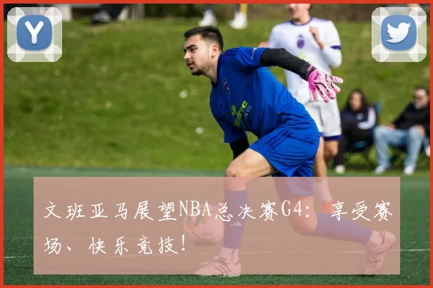 文班亚马展望NBA总决赛G4:享受赛场、快乐竞技!