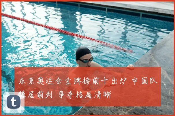 东京奥运会金牌榜前十出炉 中国队稳居前列 争夺格局清晰