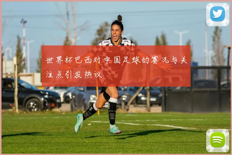 世界杯巴西对中国足球的赛况与关注点引发热议