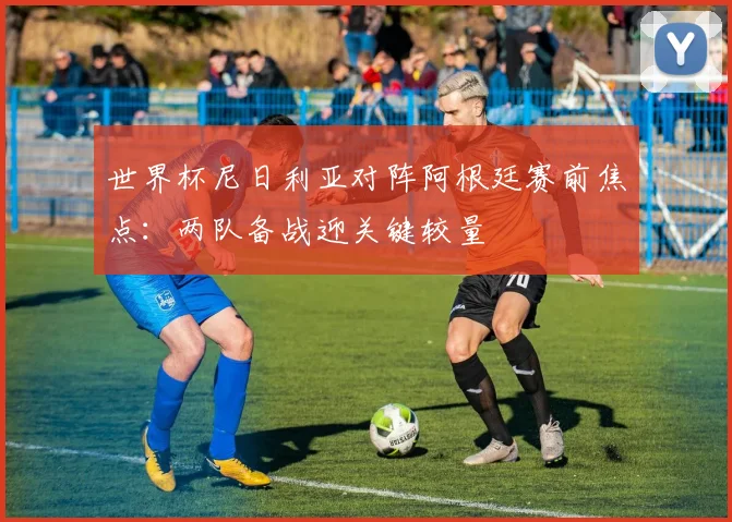 世界杯尼日利亚对阵阿根廷赛前焦点：两队备战迎关键较量