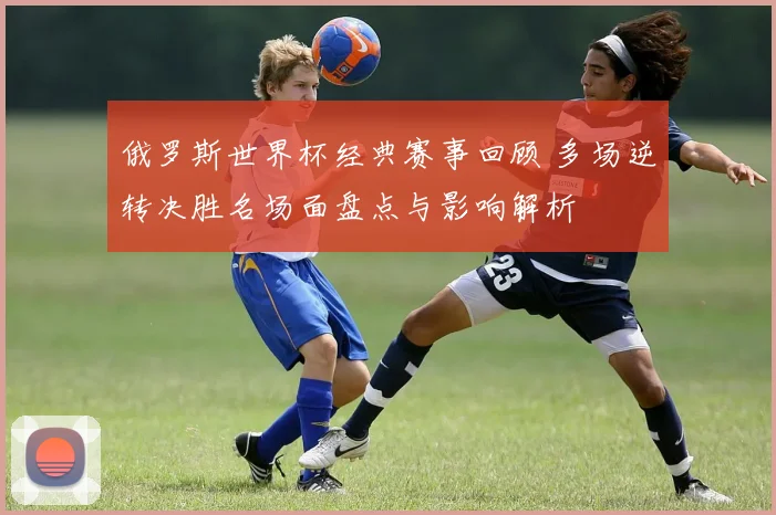 俄罗斯世界杯经典赛事回顾 多场逆转决胜名场面盘点与影响解析