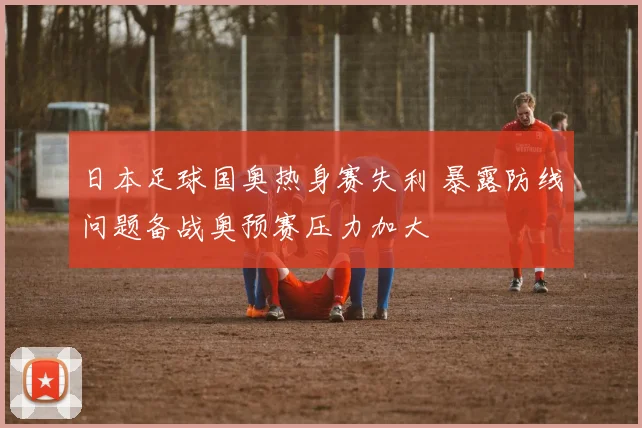 日本足球国奥热身赛失利 暴露防线问题备战奥预赛压力加大