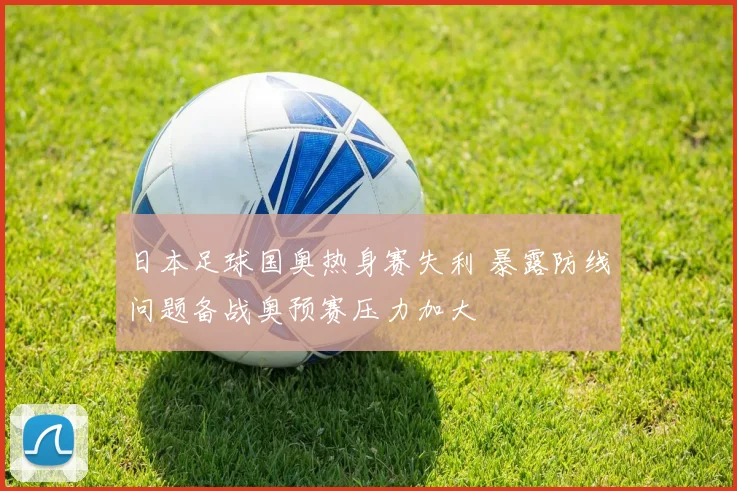 日本足球国奥热身赛失利 暴露防线问题备战奥预赛压力加大