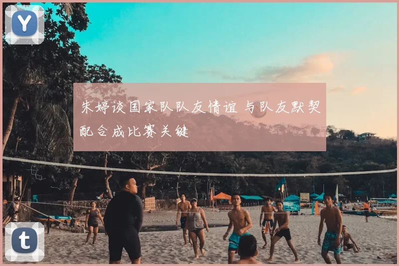 朱婷谈国家队队友情谊 与队友默契配合成比赛关键