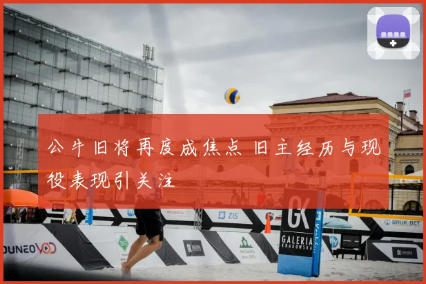 公牛旧将再度成焦点 旧主经历与现役表现引关注