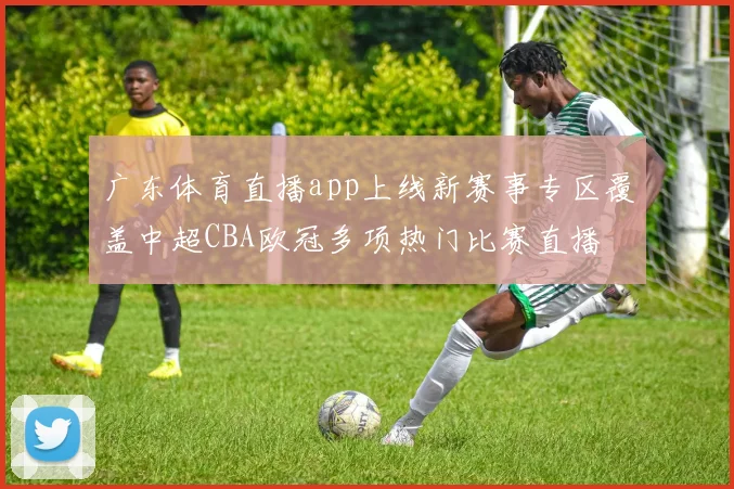 广东体育直播app上线新赛事专区覆盖中超CBA欧冠多项热门比赛直播