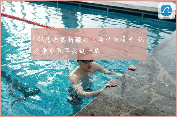 CBA总决赛新疆对上海对决展开 双方争夺冠军关键一战
