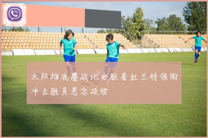 太阳雄鹿鏖战比分胶着杜兰特领衔冲击胜负悬念延续