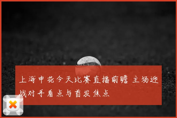 上海申花今天比赛直播前瞻 主场迎战对手看点与首发焦点