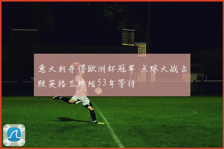 意大利夺得欧洲杯冠军 点球大战击败英格兰终结53年等待