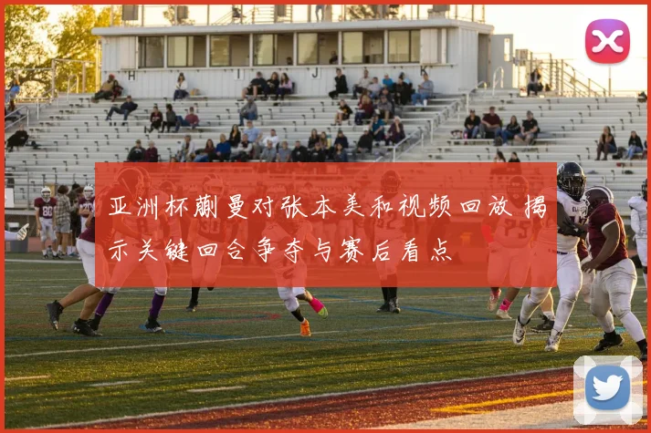 亚洲杯蒯曼对张本美和视频回放 揭示关键回合争夺与赛后看点