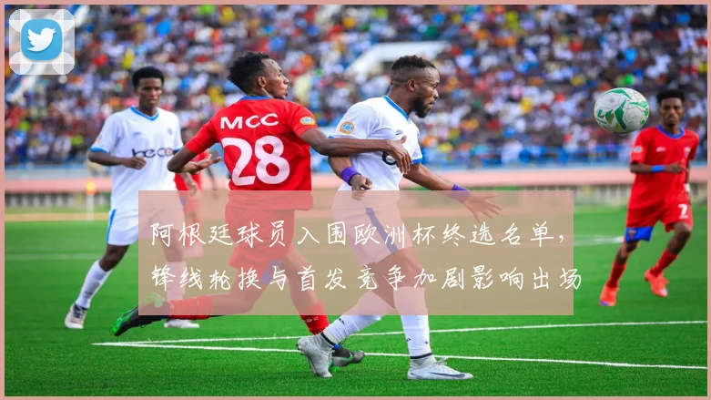 阿根廷球员入围欧洲杯终选名单，锋线轮换与首发竞争加剧影响出场时间