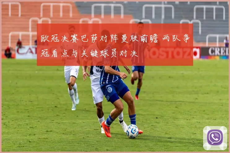 欧冠决赛巴萨对阵曼联前瞻 两队争冠看点与关键球员对决