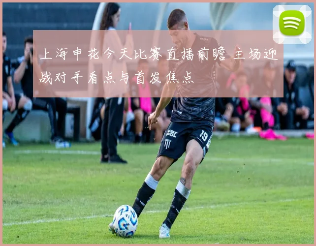 上海申花今天比赛直播前瞻 主场迎战对手看点与首发焦点