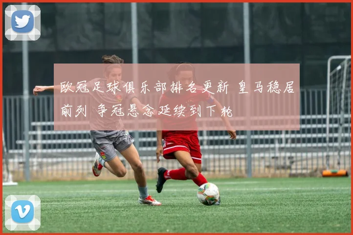 欧冠足球俱乐部排名更新 皇马稳居前列 争冠悬念延续到下轮