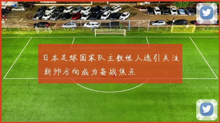 日本足球国家队主教练人选引关注 新帅方向成为备战焦点