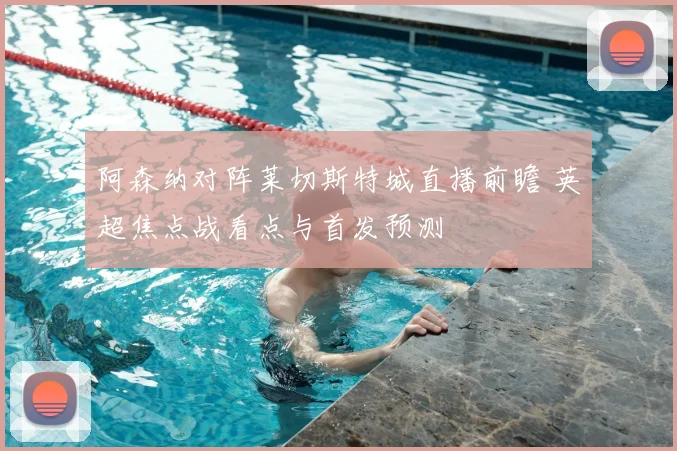 阿森纳对阵莱切斯特城直播前瞻 英超焦点战看点与首发预测