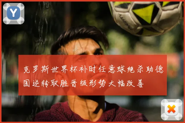 克罗斯世界杯补时任意球绝杀助德国逆转取胜晋级形势大幅改善
