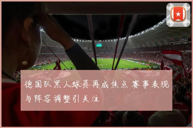 德国队黑人球员再成焦点 赛事表现与阵容调整引关注