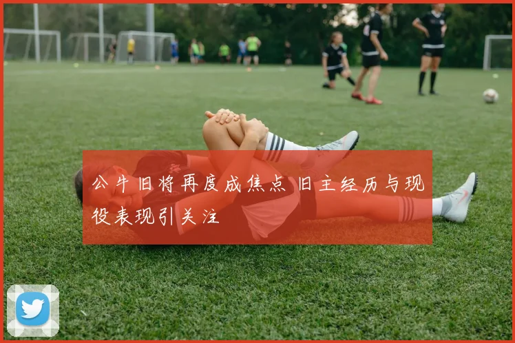 公牛旧将再度成焦点 旧主经历与现役表现引关注