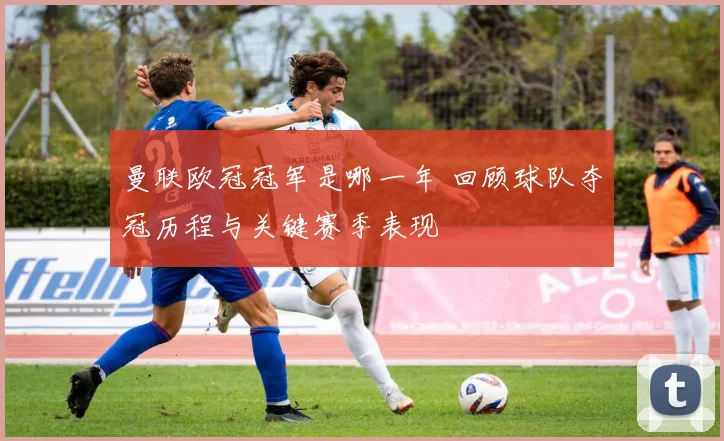 曼联欧冠冠军是哪一年 回顾球队夺冠历程与关键赛季表现