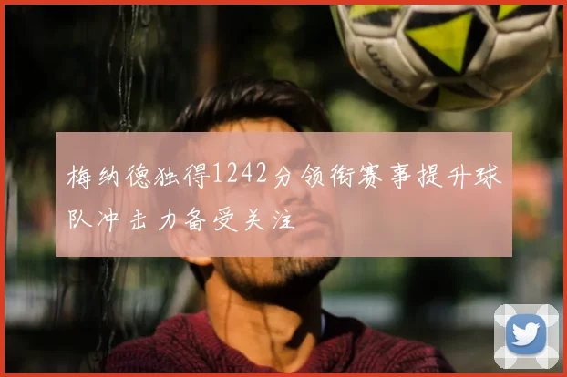 梅纳德独得1242分领衔赛事提升球队冲击力备受关注