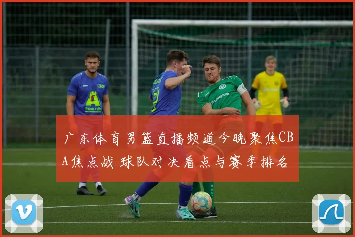 广东体育男篮直播频道今晚聚焦CBA焦点战 球队对决看点与赛季排名影响解析