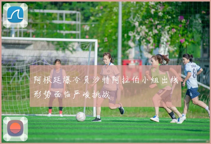 阿根廷爆冷负沙特阿拉伯小组出线形势面临严峻挑战